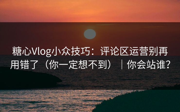 糖心Vlog小众技巧：评论区运营别再用错了（你一定想不到）｜你会站谁？