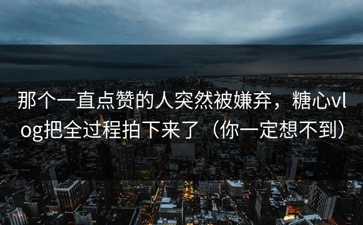 那个一直点赞的人突然被嫌弃，糖心vlog把全过程拍下来了（你一定想不到）